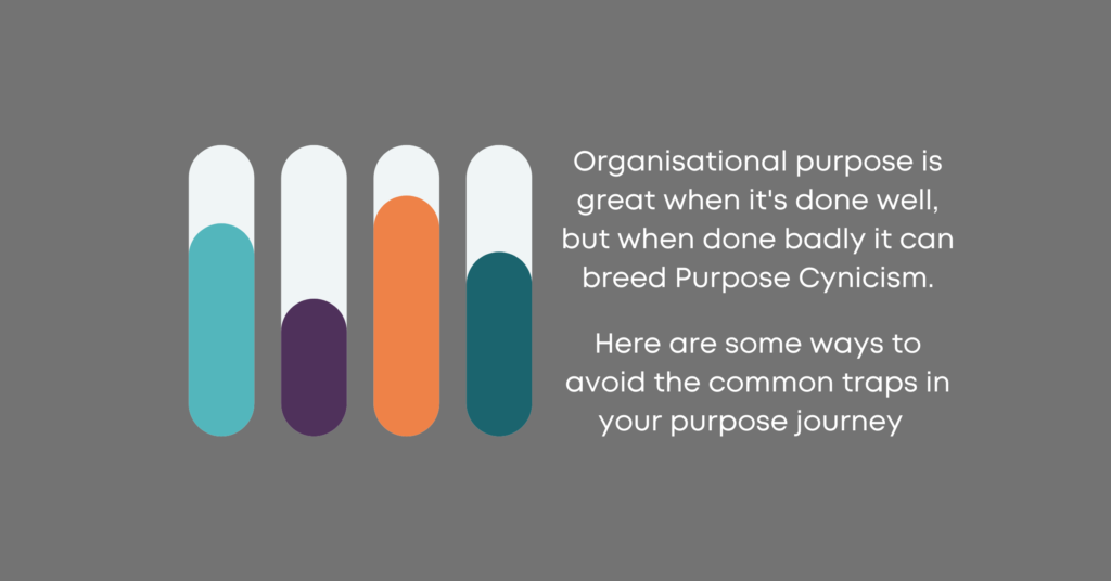 Organisational purpose is great when it's done well, but when done badly it can breed Purpose Cynicism.
 
Here are some ways to avoid the common traps in your purpose journey  